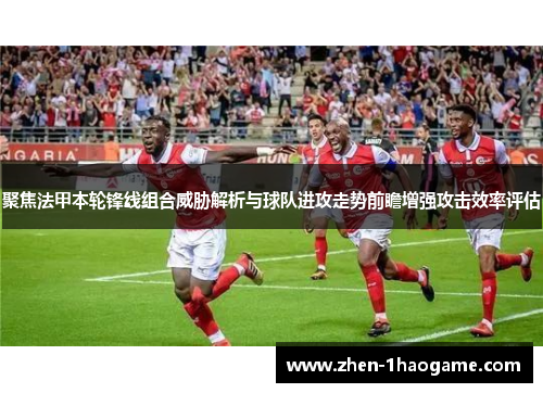 聚焦法甲本轮锋线组合威胁解析与球队进攻走势前瞻增强攻击效率评估 聚焦法甲本轮锋线组合威胁解析与球队进攻走势前瞻增强攻击效率评估