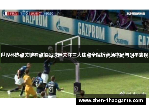 世界杯热点关键看点解码球迷关注三大焦点全解析赛场格局与明星表现