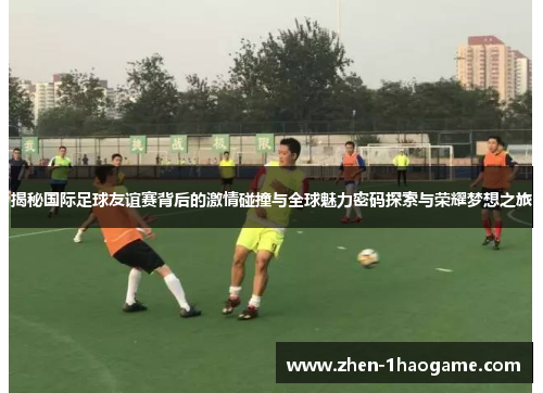 揭秘国际足球友谊赛背后的激情碰撞与全球魅力密码探索与荣耀梦想之旅 揭秘国际足球友谊赛背后的激情碰撞与全球魅力密码探索与荣耀梦想之旅