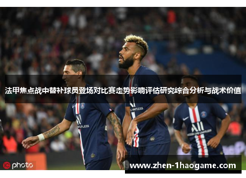 法甲焦点战中替补球员登场对比赛走势影响评估研究综合分析与战术价值 法甲焦点战中替补球员登场对比赛走势影响评估研究综合分析与战术价值