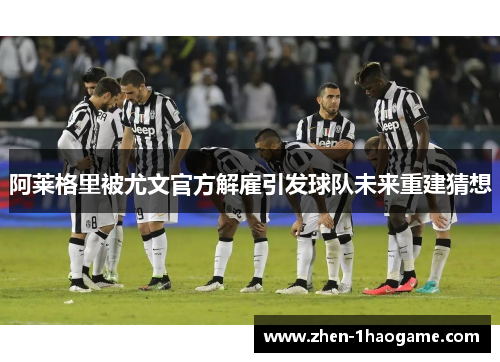 阿莱格里被尤文官方解雇引发球队未来重建猜想