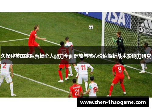 久保建英国家队赛场个人能力全面绽放与核心价值解析战术影响力研究 久保建英国家队赛场个人能力全面绽放与核心价值解析战术影响力研究