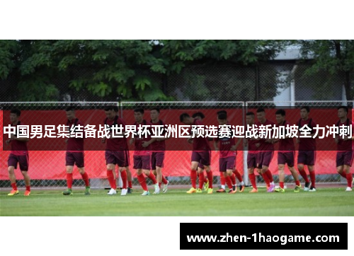中国男足集结备战世界杯亚洲区预选赛迎战新加坡全力冲刺 中国男足集结备战世界杯亚洲区预选赛迎战新加坡全力冲刺