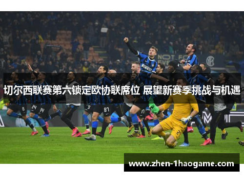 切尔西联赛第六锁定欧协联席位 展望新赛季挑战与机遇 切尔西联赛第六锁定欧协联席位 展望新赛季挑战与机遇