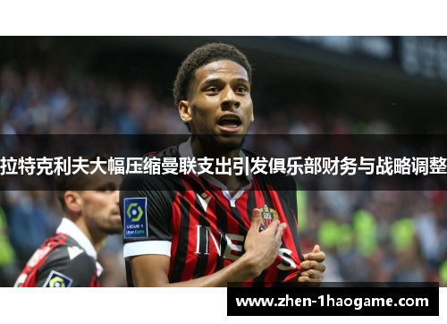 拉特克利夫大幅压缩曼联支出引发俱乐部财务与战略调整 拉特克利夫大幅压缩曼联支出引发俱乐部财务与战略调整
